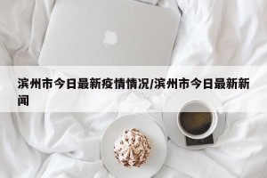 滨州市今日最新疫情情况/滨州市今日最新新闻