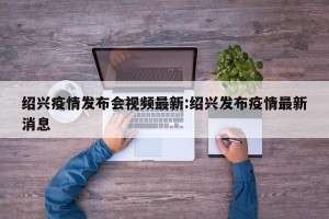 绍兴疫情发布会视频最新:绍兴发布疫情最新消息