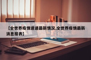 【全世界疫情速递最新情况,全世界疫情最新消息报表】
