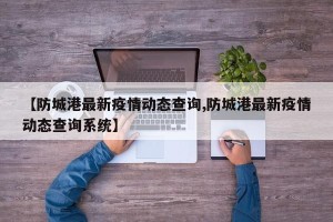 【防城港最新疫情动态查询,防城港最新疫情动态查询系统】