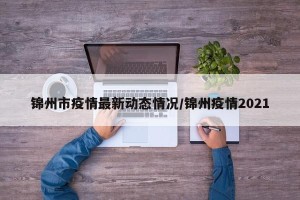 锦州市疫情最新动态情况/锦州疫情2021