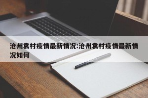 沧州袁村疫情最新情况:沧州袁村疫情最新情况如何