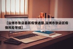 【淄博市张店最新疫情通报,淄博市张店区疫情风险等级】