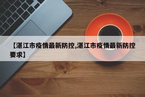 【湛江市疫情最新防控,湛江市疫情最新防控要求】