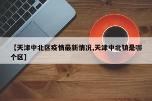 【天津中北区疫情最新情况,天津中北镇是哪个区】