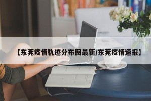 【东莞疫情轨迹分布图最新/东莞疫情速报】