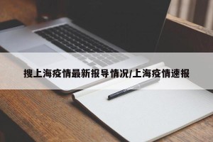 搜上海疫情最新报导情况/上海疫情速报