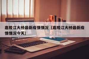 嘉陵江大桥最新疫情情况（嘉陵江大桥最新疫情情况今天）