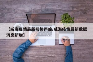 【威海疫情最新形势严峻/威海疫情最新数据消息新增】