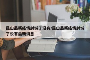 昆山最新疫情封城了没有/昆山最新疫情封城了没有最新消息