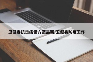 卫健委抗击疫情方案最新/卫健委防疫工作