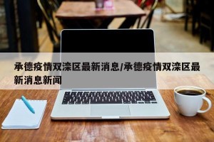 承德疫情双滦区最新消息/承德疫情双滦区最新消息新闻