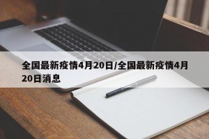全国最新疫情4月20日/全国最新疫情4月20日消息