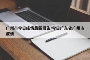 广州市今日疫情最新报告/今日广东省广州市疫情