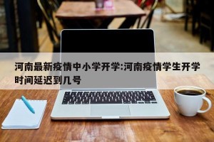 河南最新疫情中小学开学:河南疫情学生开学时间延迟到几号