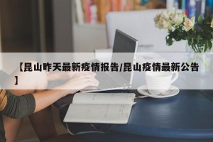 【昆山昨天最新疫情报告/昆山疫情最新公告】