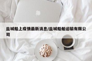 盐城船上疫情最新消息/盐城船舶运输有限公司
