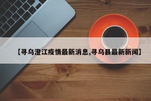 【寻乌澄江疫情最新消息,寻乌县最新新闻】