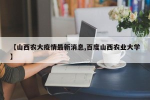 【山西农大疫情最新消息,百度山西农业大学】