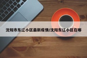 沈阳市东辽小区最新疫情/沈阳东辽小区在哪