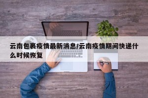 云南包裹疫情最新消息/云南疫情期间快递什么时候恢复