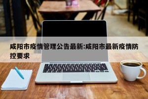 咸阳市疫情管理公告最新:咸阳市最新疫情防控要求