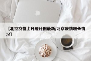 【北京疫情上升统计图最新/北京疫情增长情况】