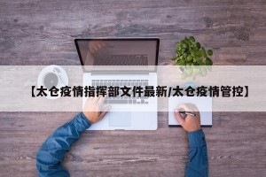 【太仓疫情指挥部文件最新/太仓疫情管控】