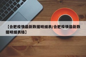 【合肥疫情最新数据明细表/合肥疫情最新数据明细表格】