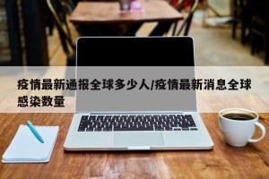 疫情最新通报全球多少人/疫情最新消息全球感染数量