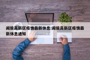 闽侯高新区疫情最新休息:闽侯高新区疫情最新休息通知