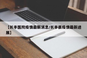 【长丰医院疫情最新消息/长丰县疫情最新进展】