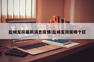 盐城龙岗最新消息疫情:盐城龙岗属哪个区