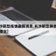 【长沙新型疫情最新消息,长沙新型肺炎疫情最新情况】