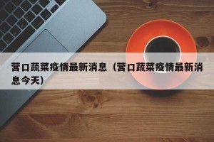 营口蔬菜疫情最新消息（营口蔬菜疫情最新消息今天）
