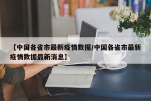 【中国各省市最新疫情数据/中国各省市最新疫情数据最新消息】