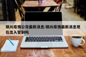 铜川疫情公交最新消息:铜川疫情最新消息现在出入管制吗