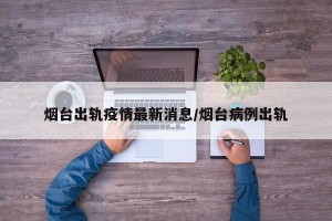 烟台出轨疫情最新消息/烟台病例出轨
