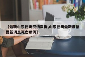 【最新山东德州疫情数据,山东德州最新疫情最新消息死亡病例】